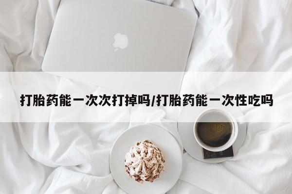 打胎药购买联系方式在线 打胎药能一次次打掉吗/打胎药能一次性吃吗