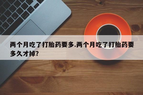 打胎药购买联系方式在线 两个月吃了打胎药要多.两个月吃了打胎药要多久才掉？
