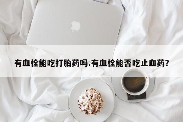 打胎药购买联系方式在线 有血栓能吃打胎药吗.有血栓能否吃止血药？