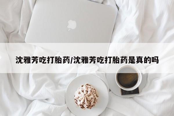 打胎药购买联系方式在线 沈雅芳吃打胎药/沈雅芳吃打胎药是真的吗