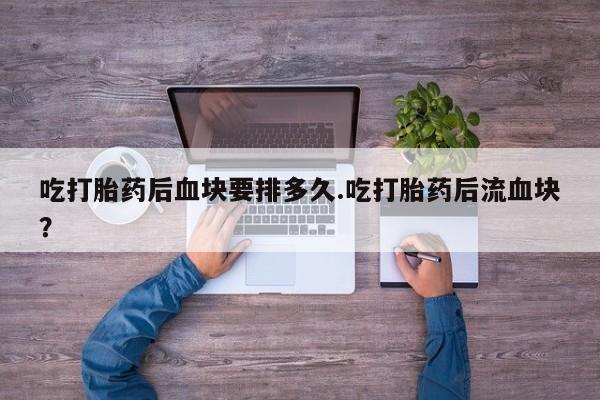 打胎药购买联系方式在线 吃打胎药后血块要排多久.吃打胎药后流血块？