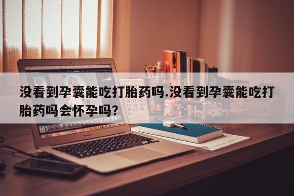 打胎药购买联系方式在线 没看到孕囊能吃打胎药吗.没看到孕囊能吃打胎药吗会怀孕吗？